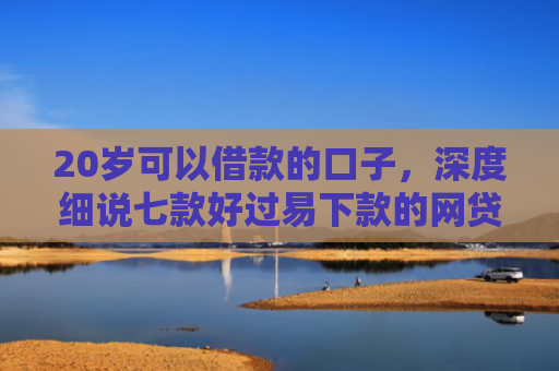 20岁可以借款的口子，深度细说七款好过易下款的网贷口子