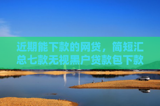 近期能下款的网贷，简短汇总七款无视黑户贷款包下款