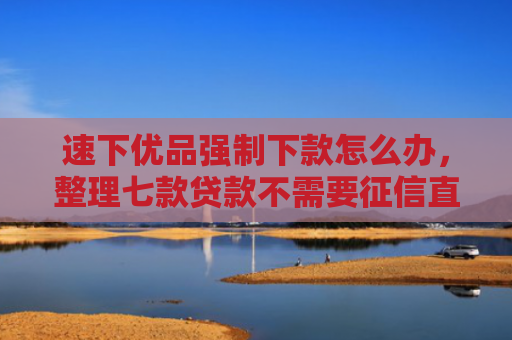 速下优品强制下款怎么办，整理七款贷款不需要征信直接下款