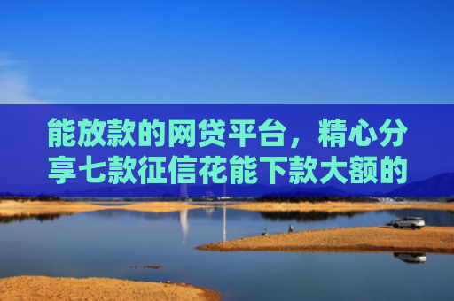 能放款的网贷平台，精心分享七款征信花能下款大额的网贷