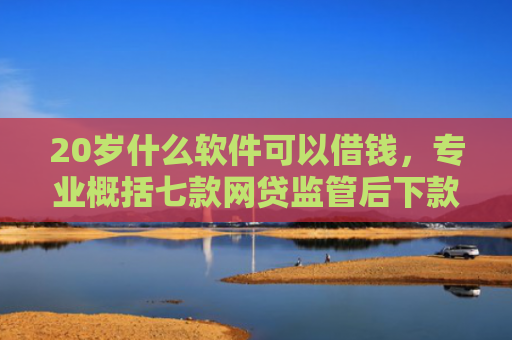 20岁什么软件可以借钱，专业概括七款网贷监管后下款的口子