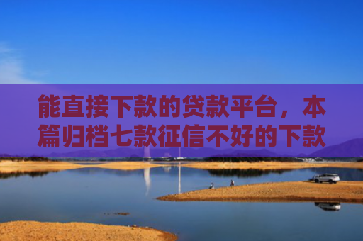 能直接下款的贷款平台，本篇归档七款征信不好的下款平台