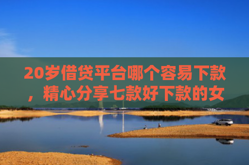 20岁借贷平台哪个容易下款，精心分享七款好下款的女网贷口子