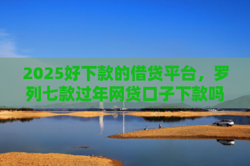 2025好下款的借贷平台，罗列七款过年网贷口子下款吗