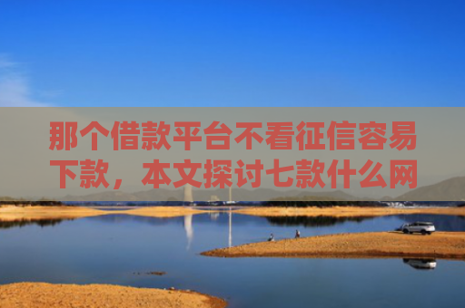 那个借款平台不看征信容易下款，本文探讨七款什么网贷不查征信秒下款