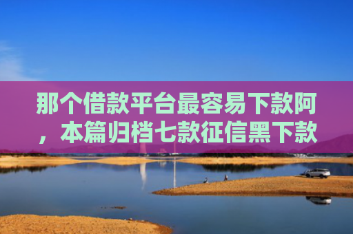 那个借款平台最容易下款阿，本篇归档七款征信黑下款快的网贷