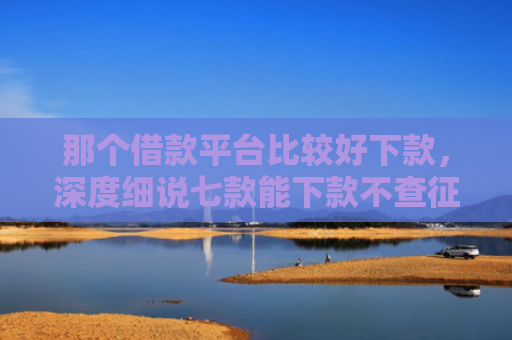 那个借款平台比较好下款，深度细说七款能下款不查征信的网贷