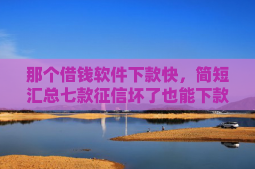 那个借钱软件下款快，简短汇总七款征信坏了也能下款吗网贷