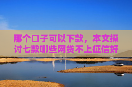 那个口子可以下款，本文探讨七款哪些网贷不上征信好下款