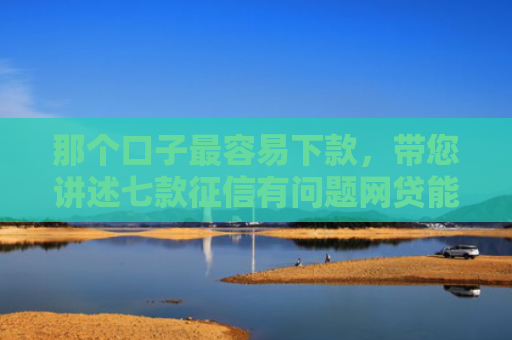 那个口子最容易下款，带您讲述七款征信有问题网贷能下款吗