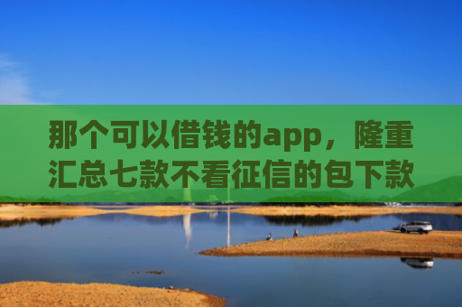 那个可以借钱的app，隆重汇总七款不看征信的包下款的网贷