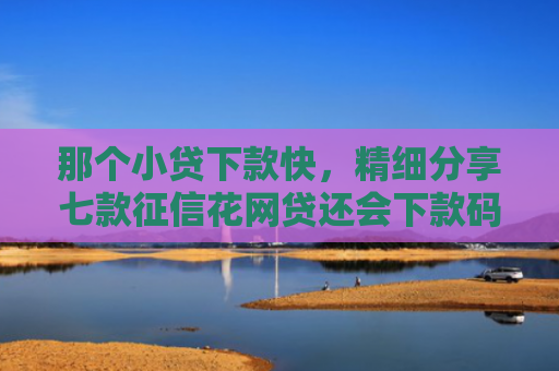 那个小贷下款快，精细分享七款征信花网贷还会下款码