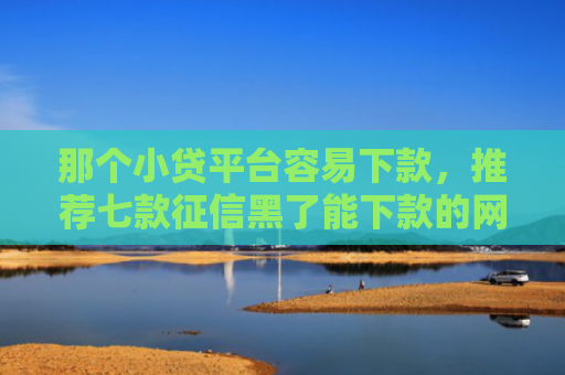 那个小贷平台容易下款，推荐七款征信黑了能下款的网贷吗