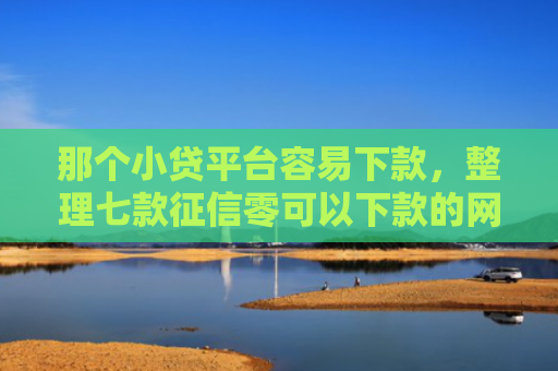 那个小贷平台容易下款，整理七款征信零可以下款的网贷