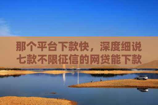那个平台下款快，深度细说七款不限征信的网贷能下款吗