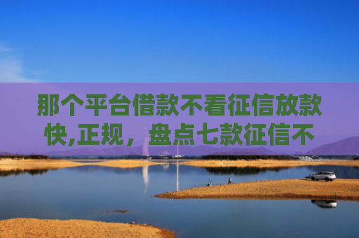 那个平台借款不看征信放款快,正规，盘点七款征信不好如何网贷下款快