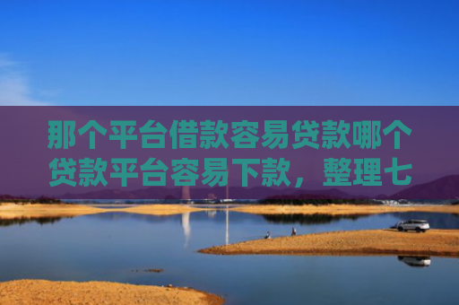 那个平台借款容易贷款哪个贷款平台容易下款，整理七款征信好什么网贷可以下款