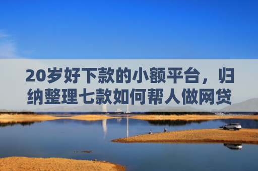 20岁好下款的小额平台，归纳整理七款如何帮人做网贷下款口子