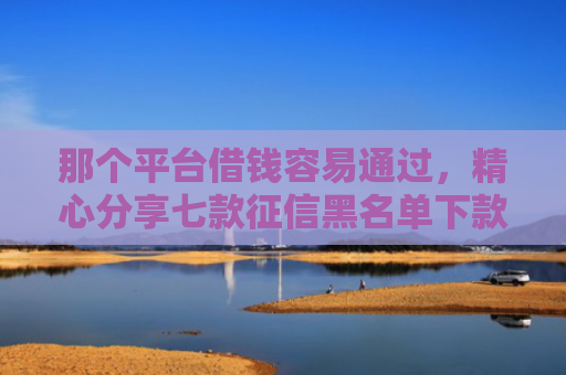 那个平台借钱容易通过，精心分享七款征信黑名单下款的网贷