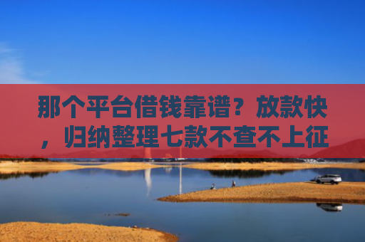 那个平台借钱靠谱？放款快，归纳整理七款不查不上征信好下款网贷