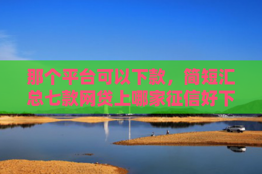 那个平台可以下款，简短汇总七款网贷上哪家征信好下款快