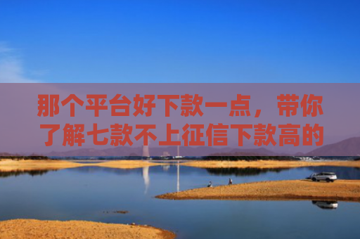 那个平台好下款一点，带你了解七款不上征信下款高的网贷
