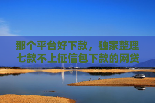 那个平台好下款，独家整理七款不上征信包下款的网贷