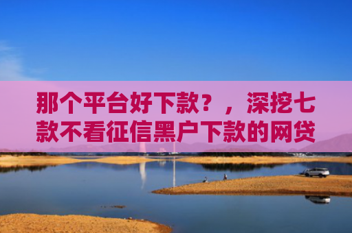 那个平台好下款？，深挖七款不看征信黑户下款的网贷