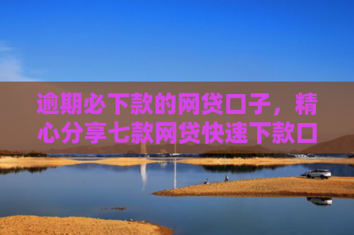 逾期必下款的网贷口子，精心分享七款网贷快速下款口子纯网批