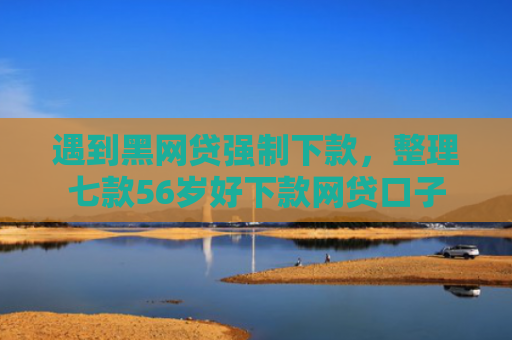 遇到黑网贷强制下款，整理七款56岁好下款网贷口子