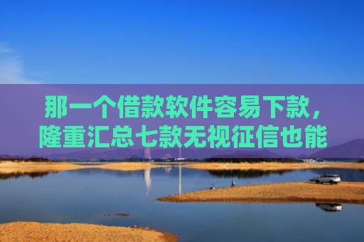 那一个借款软件容易下款，隆重汇总七款无视征信也能下款的网贷