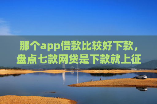那个app借款比较好下款，盘点七款网贷是下款就上征信吗