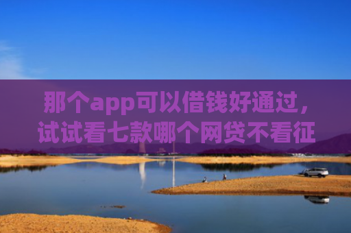 那个app可以借钱好通过，试试看七款哪个网贷不看征信下款多