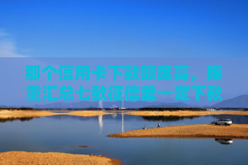 那个信用卡下款额度高，隆重汇总七款征信差一定下款的网贷