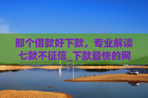那个借款好下款，专业解读七款不征信_下款最快的网贷