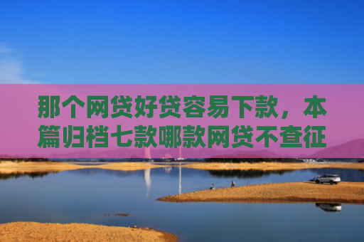 那个网贷好贷容易下款，本篇归档七款哪款网贷不查征信好下款