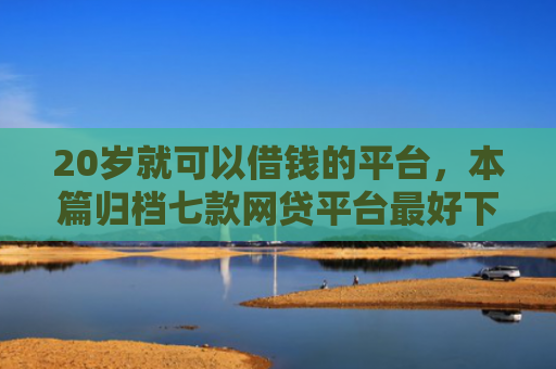20岁就可以借钱的平台，本篇归档七款网贷平台最好下款的口子