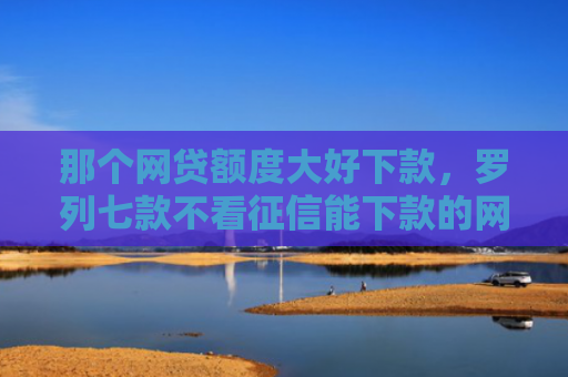 那个网贷额度大好下款，罗列七款不看征信能下款的网贷吗