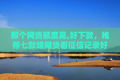 那个网贷额度高,好下款，推荐七款啥网贷看征信记录好下款