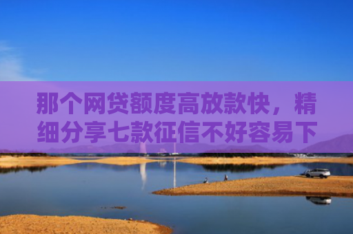 那个网贷额度高放款快，精细分享七款征信不好容易下款的网贷