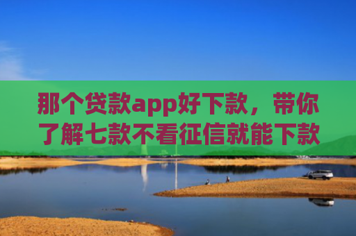 那个贷款app好下款，带你了解七款不看征信就能下款的网贷