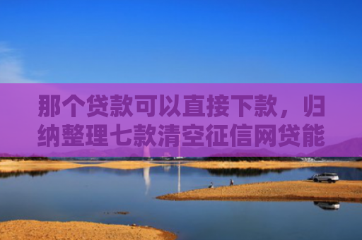 那个贷款可以直接下款，归纳整理七款清空征信网贷能下款吗