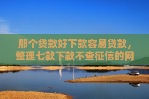 那个贷款好下款容易贷款，整理七款下款不查征信的网贷平台