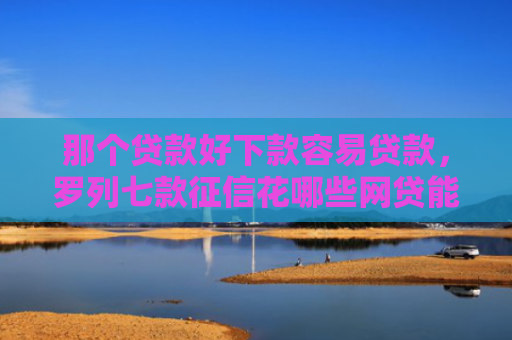 那个贷款好下款容易贷款，罗列七款征信花哪些网贷能下款