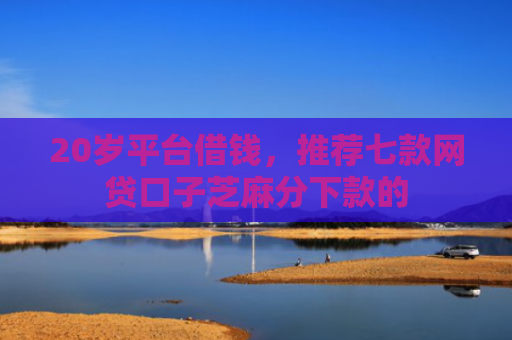 20岁平台借钱，推荐七款网贷口子芝麻分下款的
