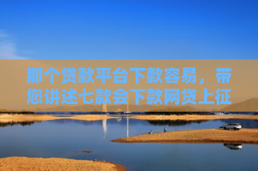 那个贷款平台下款容易，带您讲述七款会下款网贷上征信吗