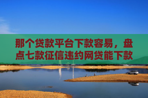 那个贷款平台下款容易，盘点七款征信违约网贷能下款吗