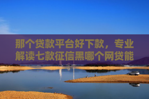 那个贷款平台好下款，专业解读七款征信黑哪个网贷能下款