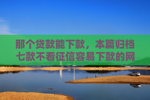 那个贷款能下款，本篇归档七款不看征信容易下款的网贷