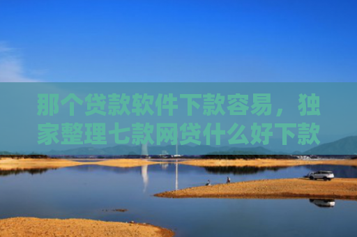 那个贷款软件下款容易，独家整理七款网贷什么好下款不看征信